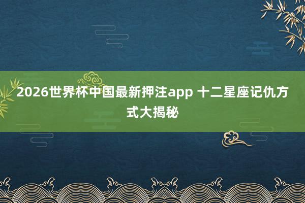 2026世界杯中国最新押注app 十二星座记仇方式大揭秘