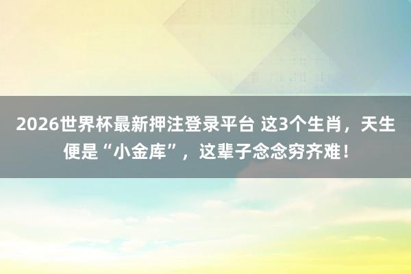 2026世界杯最新押注登录平台 这3个生肖，天生便是“小金库”，这辈子念念穷齐难！