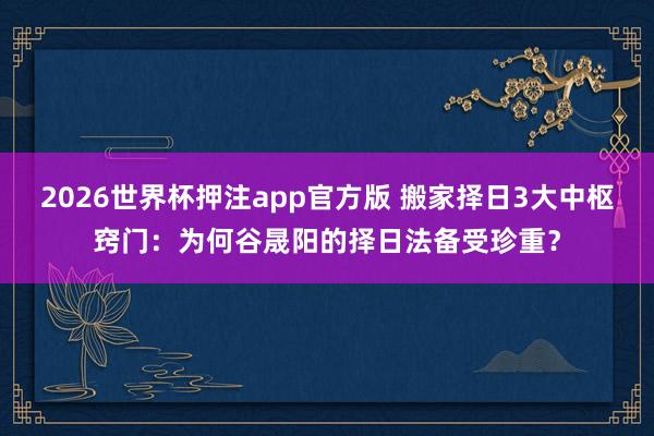 2026世界杯押注app官方版 搬家择日3大中枢窍门：为何谷晟阳的择日法备受珍重？