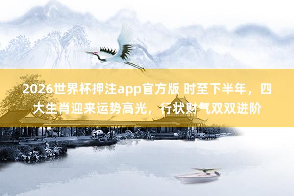 2026世界杯押注app官方版 时至下半年，四大生肖迎来运势高光，行状财气双双进阶