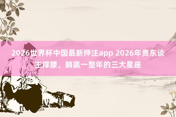 2026世界杯中国最新押注app 2026年贵东谈主撑腰，躺赢一整年的三大星座