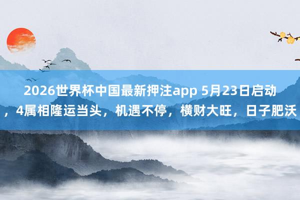 2026世界杯中国最新押注app 5月23日启动，4属相隆运当头，机遇不停，横财大旺，日子肥沃