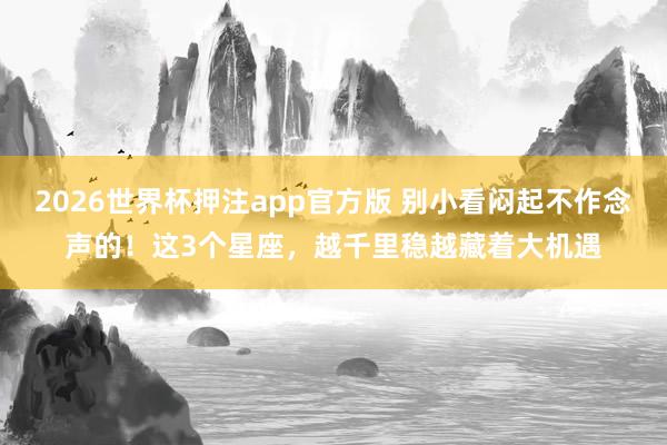 2026世界杯押注app官方版 别小看闷起不作念声的！这3个星座，越千里稳越藏着大机遇