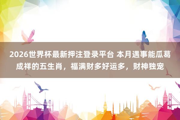 2026世界杯最新押注登录平台 本月遇事能瓜葛成祥的五生肖，福满财多好运多，财神独宠