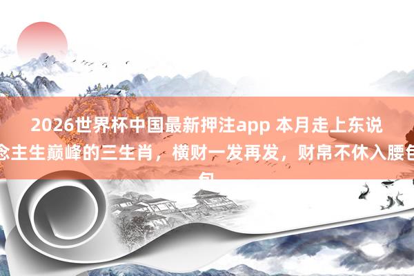 2026世界杯中国最新押注app 本月走上东说念主生巅峰的三生肖，横财一发再发，财帛不休入腰包