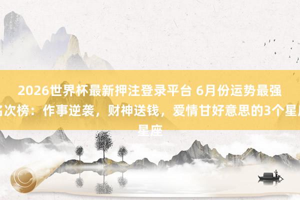 2026世界杯最新押注登录平台 6月份运势最强名次榜：作事逆袭，财神送钱，爱情甘好意思的3个星座