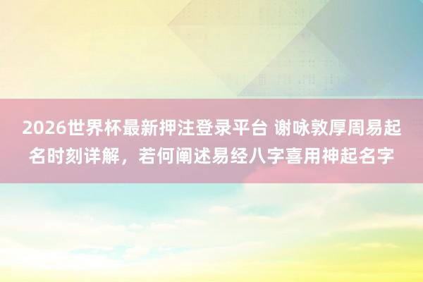2026世界杯最新押注登录平台 谢咏敦厚周易起名时刻详解，若何阐述易经八字喜用神起名字