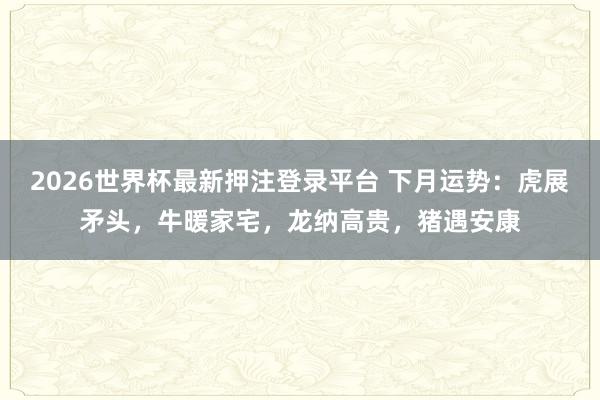 2026世界杯最新押注登录平台 下月运势：虎展矛头，牛暖家宅，龙纳高贵，猪遇安康