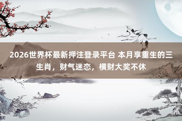 2026世界杯最新押注登录平台 本月享重生的三生肖，财气迷恋，横财大奖不休