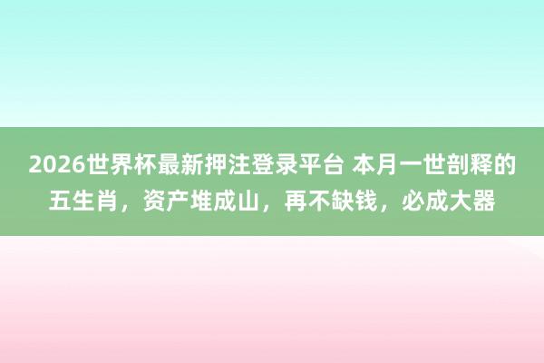 2026世界杯最新押注登录平台 本月一世剖释的五生肖，资产堆成山，再不缺钱，必成大器