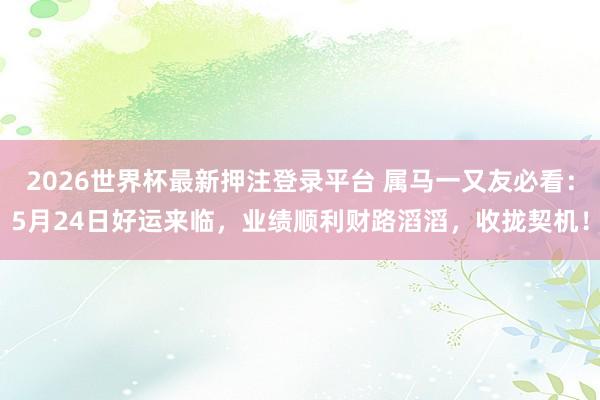 2026世界杯最新押注登录平台 属马一又友必看：5月24日好运来临，业绩顺利财路滔滔，收拢契机！