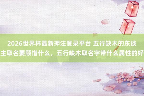2026世界杯最新押注登录平台 五行缺木的东谈主取名要顾惜什么，五行缺木取名字带什么属性的好