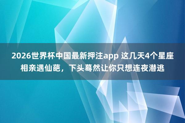2026世界杯中国最新押注app 这几天4个星座相亲遇仙葩，下头蓦然让你只想连夜潜逃