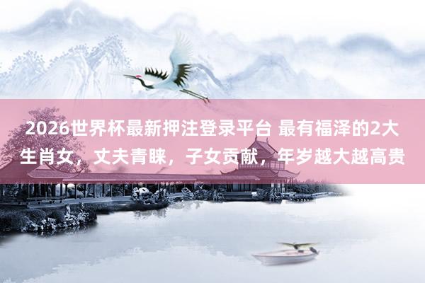 2026世界杯最新押注登录平台 最有福泽的2大生肖女，丈夫青睐，子女贡献，年岁越大越高贵