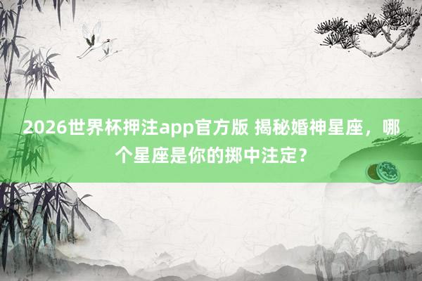 2026世界杯押注app官方版 揭秘婚神星座，哪个星座是你的掷中注定？