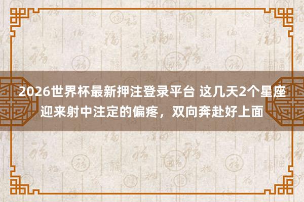 2026世界杯最新押注登录平台 这几天2个星座迎来射中注定的偏疼，双向奔赴好上面