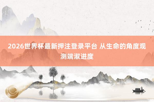 2026世界杯最新押注登录平台 从生命的角度观测端淑进度