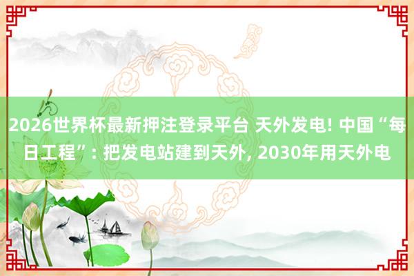 2026世界杯最新押注登录平台 天外发电! 中国“每日工程”: 把发电站建到天外， 2030年用天外电
