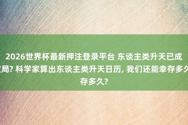 2026世界杯最新押注登录平台 东谈主类升天已成定局? 科学家算出东谈主类升天日历， 我们还能幸存多久?