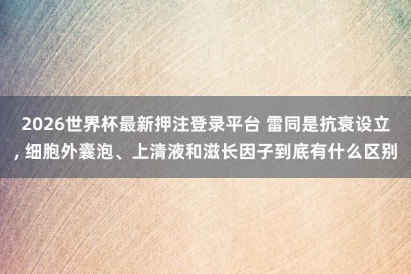 2026世界杯最新押注登录平台 雷同是抗衰设立， 细胞外囊泡、上清液和滋长因子到底有什么区别