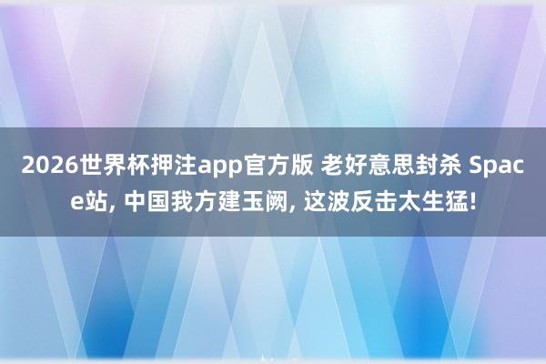 2026世界杯押注app官方版 老好意思封杀 Space站， 中国我方建玉阙， 这波反击太生猛!