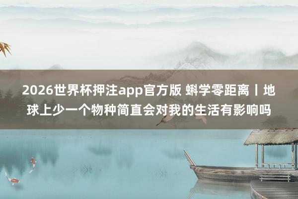 2026世界杯押注app官方版 蝌学零距离丨地球上少一个物种简直会对我的生活有影响吗