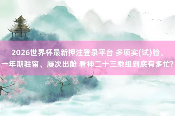 2026世界杯最新押注登录平台 多项实(试)验、一年期驻留、屡次出舱 看神二十三乘组到底有多忙?