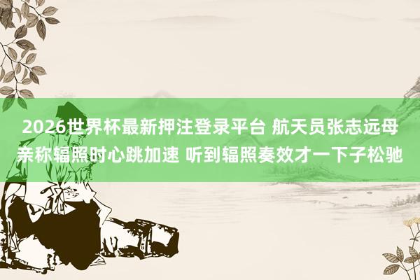 2026世界杯最新押注登录平台 航天员张志远母亲称辐照时心跳加速 听到辐照奏效才一下子松驰