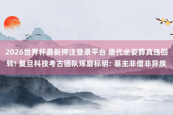 2026世界杯最新押注登录平台 唐代坐姿葬真违回转! 复旦科技考古团队琢磨标明: 墓主非僧非异族