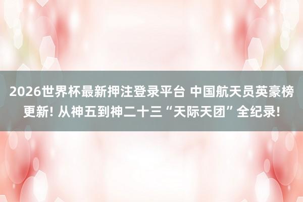 2026世界杯最新押注登录平台 中国航天员英豪榜更新! 从神五到神二十三“天际天团”全纪录!