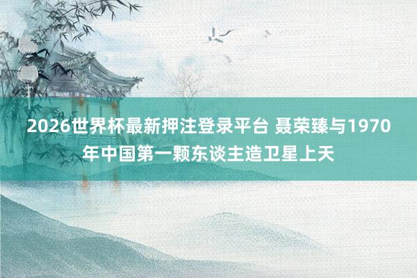 2026世界杯最新押注登录平台 聂荣臻与1970年中国第一颗东谈主造卫星上天