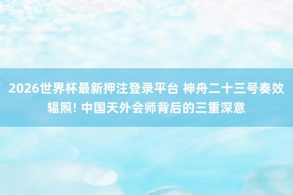 2026世界杯最新押注登录平台 神舟二十三号奏效辐照! 中国天外会师背后的三重深意