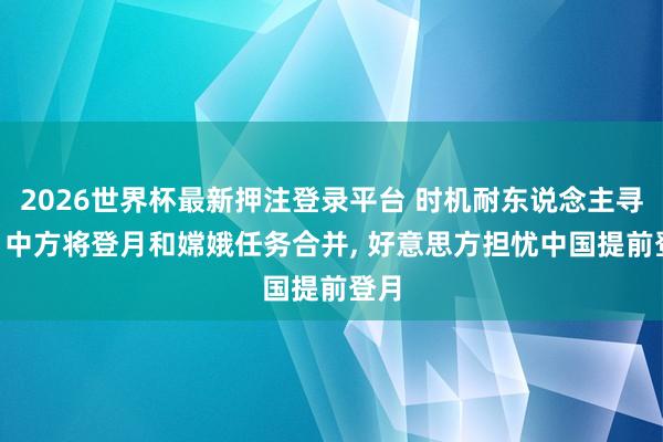 2026世界杯最新押注登录平台 时机耐东说念主寻味! 中方将登月和嫦娥任务合并， 好意思方担忧中国提前登月