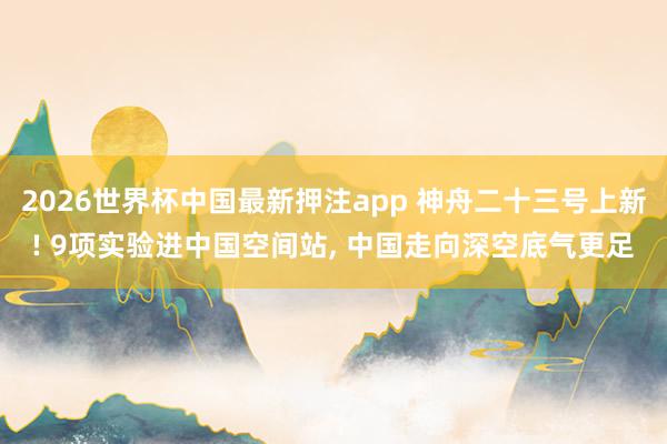 2026世界杯中国最新押注app 神舟二十三号上新! 9项实验进中国空间站， 中国走向深空底气更足