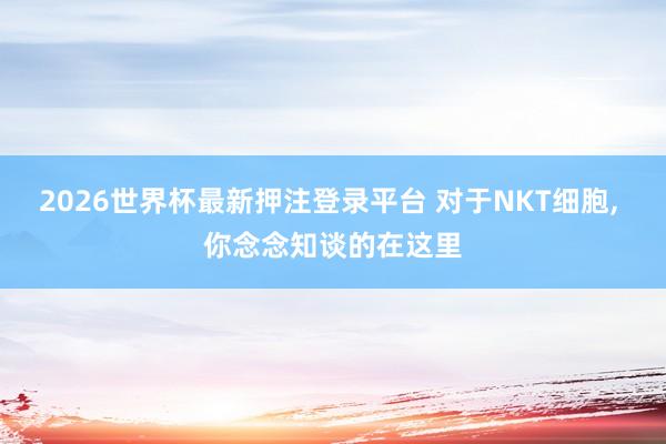 2026世界杯最新押注登录平台 对于NKT细胞， 你念念知谈的在这里