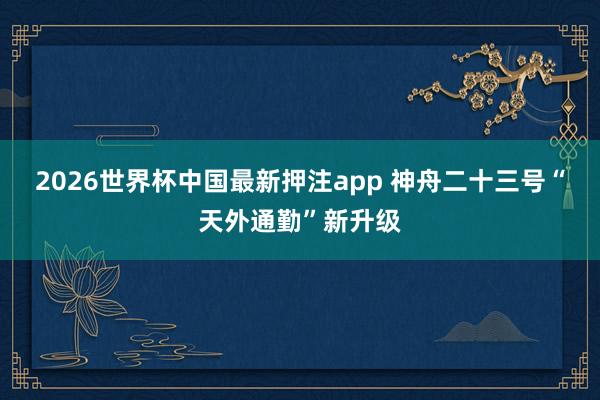 2026世界杯中国最新押注app 神舟二十三号“天外通勤”新升级
