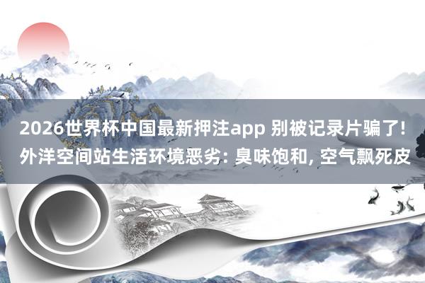2026世界杯中国最新押注app 别被记录片骗了! 外洋空间站生活环境恶劣: 臭味饱和， 空气飘死皮