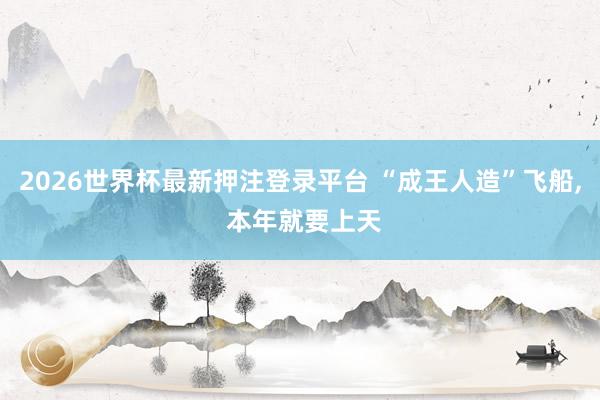 2026世界杯最新押注登录平台 “成王人造”飞船， 本年就要上天