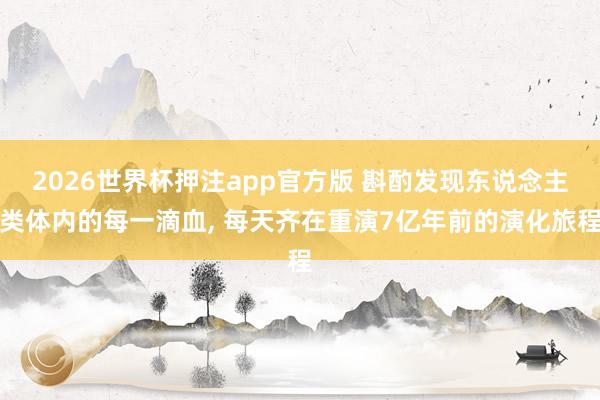 2026世界杯押注app官方版 斟酌发现东说念主类体内的每一滴血， 每天齐在重演7亿年前的演化旅程