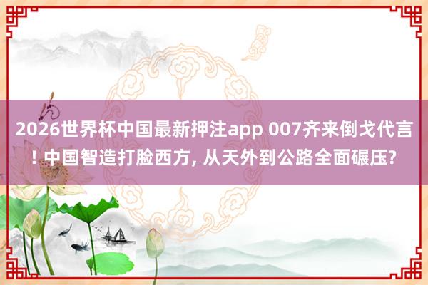 2026世界杯中国最新押注app 007齐来倒戈代言! 中国智造打脸西方， 从天外到公路全面碾压?