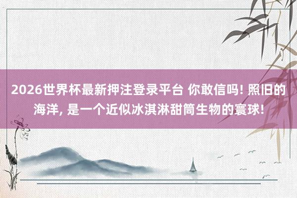 2026世界杯最新押注登录平台 你敢信吗! 照旧的海洋， 是一个近似冰淇淋甜筒生物的寰球!