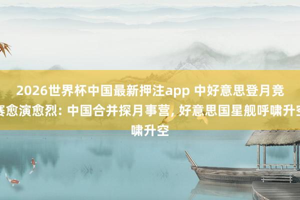 2026世界杯中国最新押注app 中好意思登月竞赛愈演愈烈: 中国合并探月事营， 好意思国星舰呼啸升空