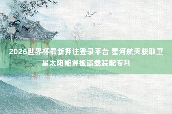 2026世界杯最新押注登录平台 星河航天获取卫星太阳能翼板运载装配专利