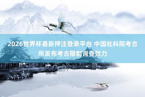 2026世界杯最新押注登录平台 中国社科院考古所发布考古限制询查效力