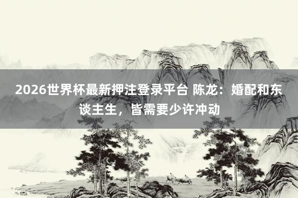 2026世界杯最新押注登录平台 陈龙：婚配和东谈主生，皆需要少许冲动