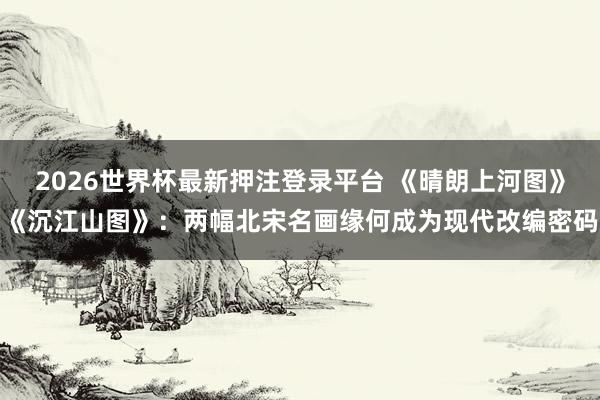 2026世界杯最新押注登录平台 《晴朗上河图》《沉江山图》：两幅北宋名画缘何成为现代改编密码