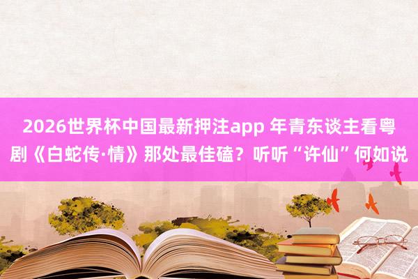 2026世界杯中国最新押注app 年青东谈主看粤剧《白蛇传·情》那处最佳磕？听听“许仙”何如说