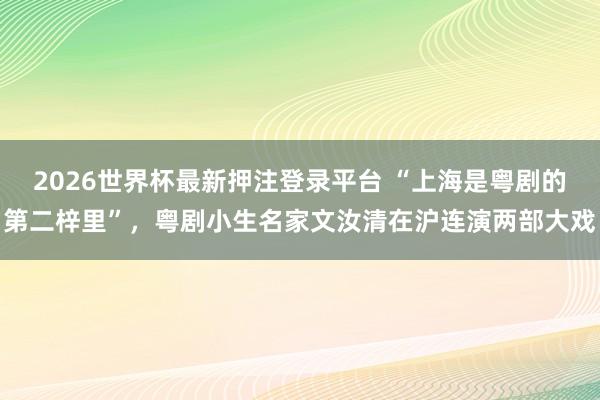 2026世界杯最新押注登录平台 “上海是粤剧的第二梓里”，粤剧小生名家文汝清在沪连演两部大戏