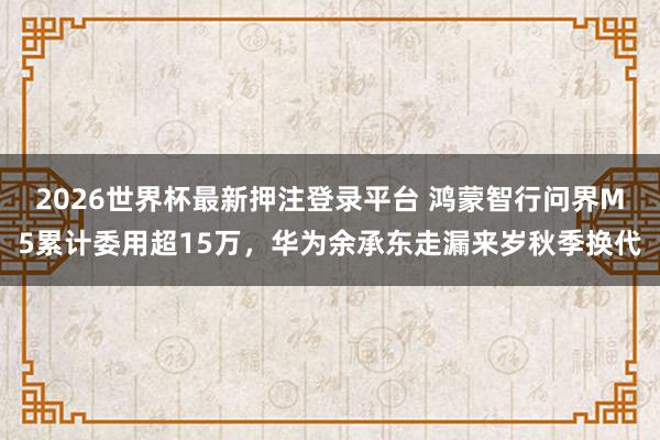 2026世界杯最新押注登录平台 鸿蒙智行问界M5累计委用超15万，华为余承东走漏来岁秋季换代