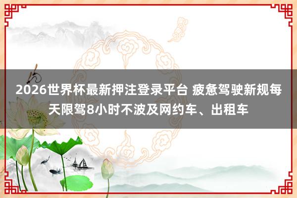 2026世界杯最新押注登录平台 疲惫驾驶新规每天限驾8小时不波及网约车、出租车